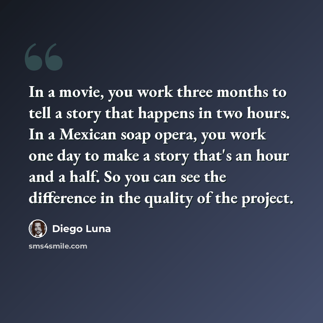 “In a movie, you work three months to tell a story that happens in two hours. In a Mexican soap opera, you work one day to make a story that's an hour and a half. So you can see the difference in the quality of the project.” quote by Diego Luna