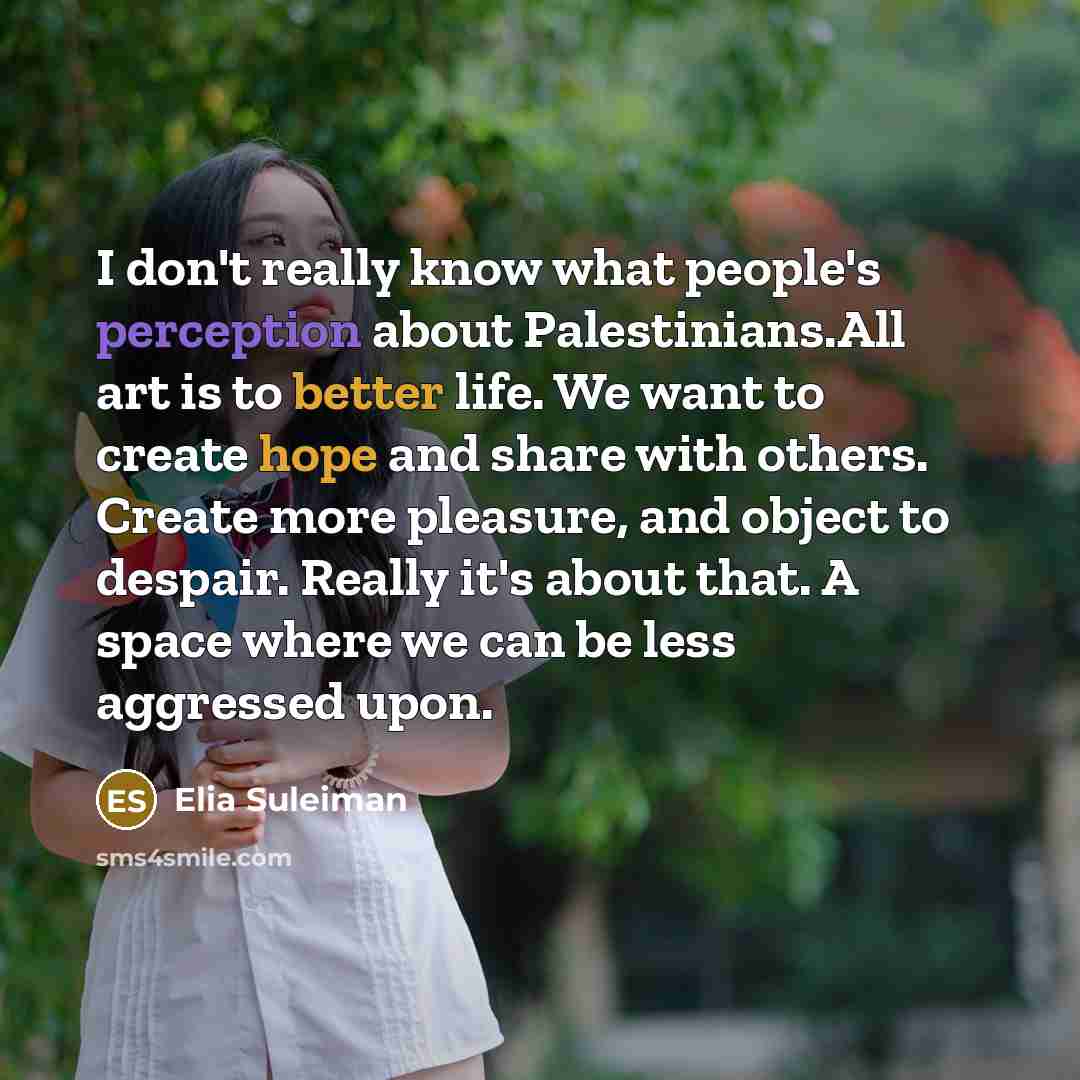 “I don't really know what people's perception about Palestinians.All art is to better life. We want to create hope and share with others. Create more pleasure, and object to despair. Really it's about that. A space where we can be less aggressed upon.” quote by Elia Suleiman