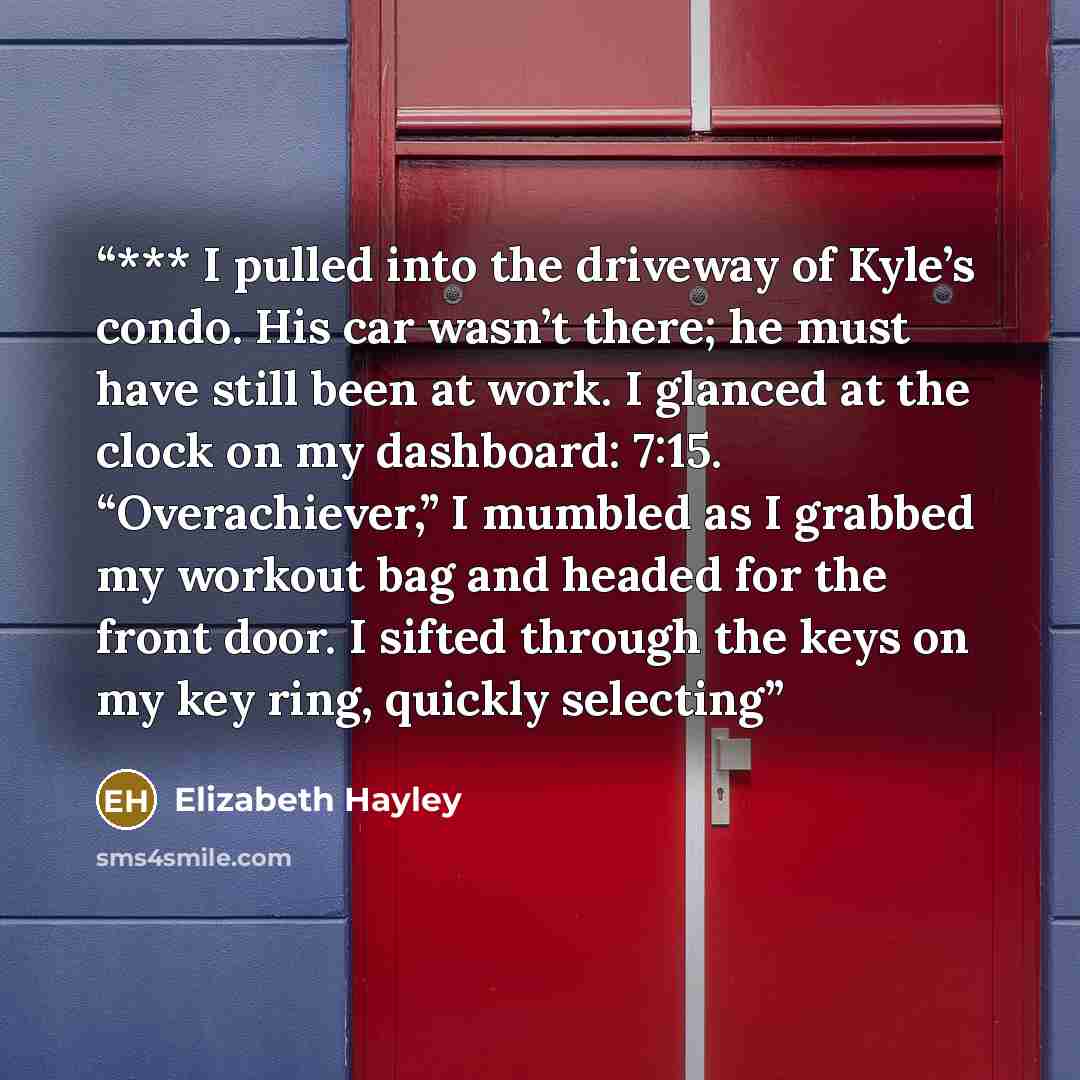 “*** I pulled into the driveway of Kyle’s condo. His car wasn’t there; he must have still been at work. I glanced at the clock on my dashboard: 7:15. “Overachiever,” I mumbled as I grabbed my workout bag and headed for the front door. I sifted through the keys on my key ring, quickly selecting” quote by Elizabeth Hayley