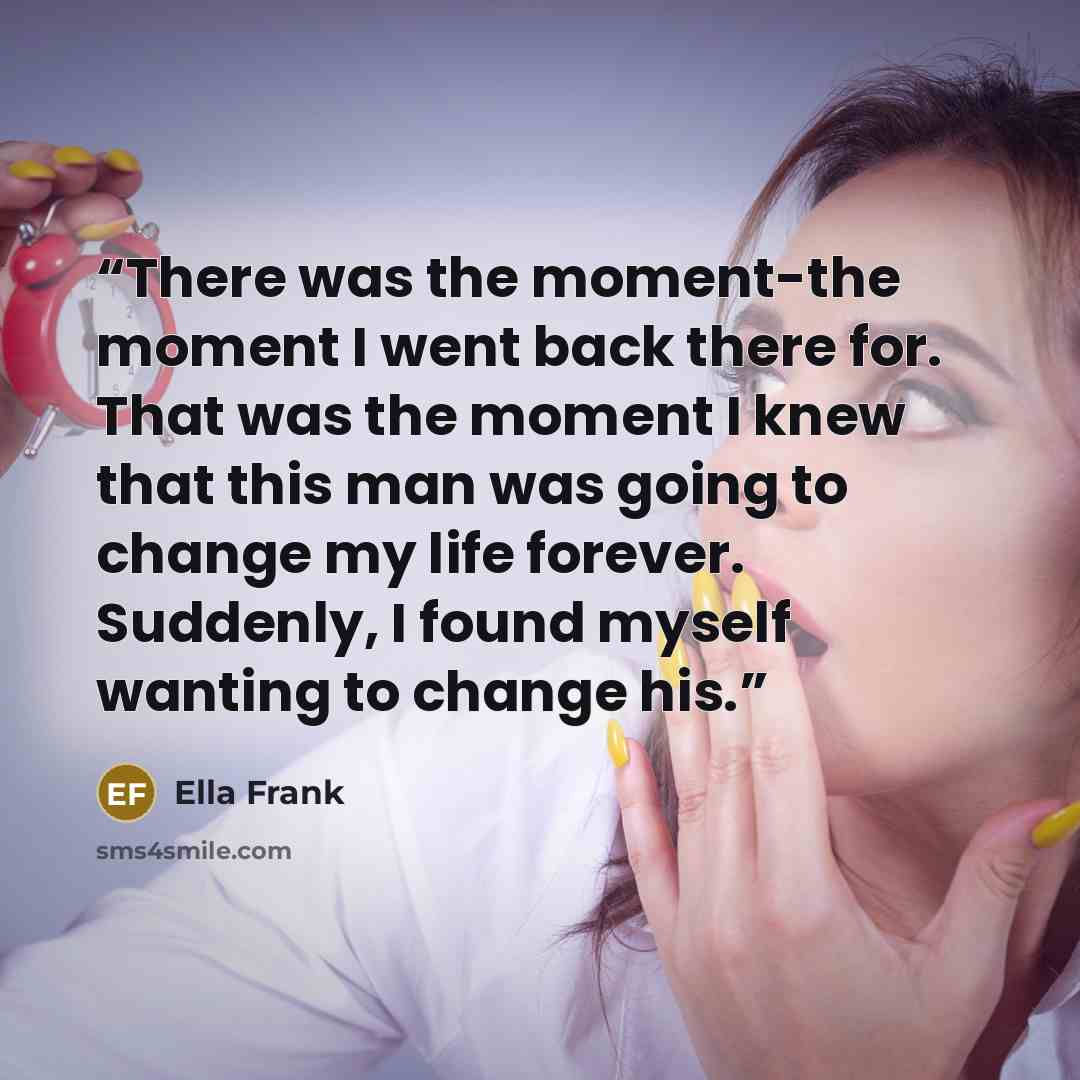 “There was the moment-the moment I went back there for. That was the moment I knew that this man was going to change my life forever. Suddenly, I found myself wanting to change his.” quote by Ella Frank
