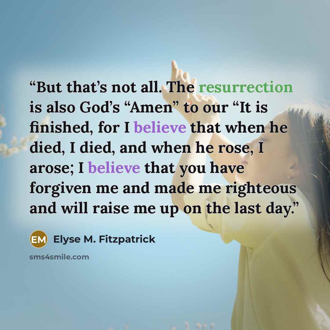 “But that’s not all. The resurrection is also God’s “Amen” to our “It is finished, for I believe that when he died, I died, and when he rose, I arose; I believe that you have forgiven me and made me righteous and will raise me up on the last day.” quote by Elyse M. Fitzpatrick