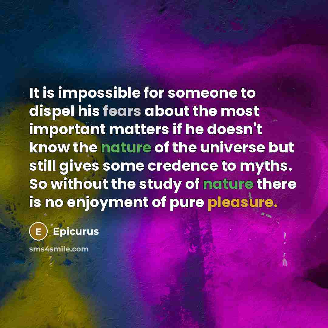 “It is impossible for someone to dispel his fears about the most important matters if he doesn't know the nature of the universe but still gives some credence to myths. So without the study of nature there is no enjoyment of pure pleasure.” quote by Epicurus