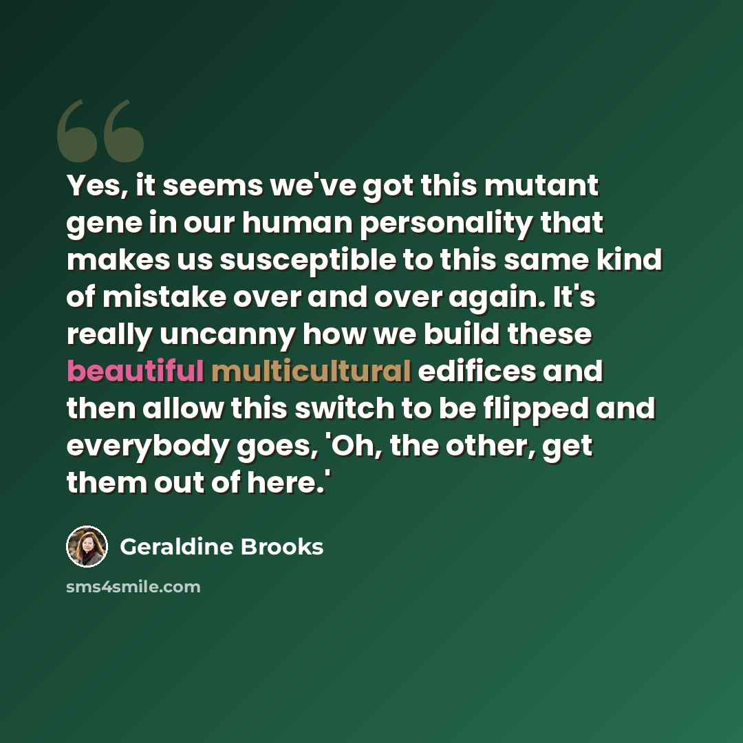 “Yes, it seems we've got this mutant gene in our human personality that makes us susceptible to this same kind of mistake over and over again. It's really uncanny how we build these beautiful multicultural edifices and then allow this switch to be flipped and everybody goes, 'Oh, the other, get…” quote by Geraldine Brooks