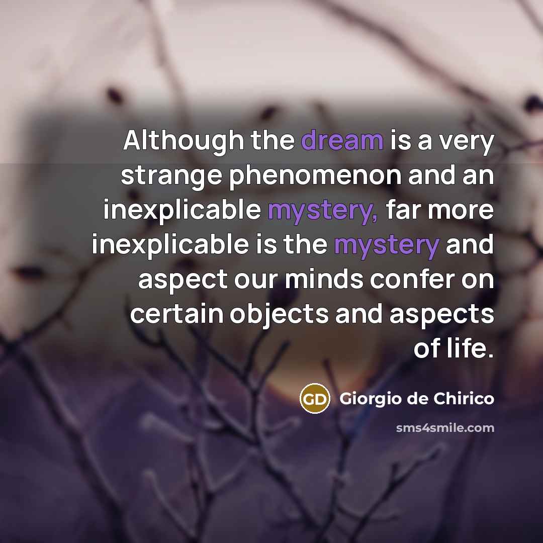 “Although the dream is a very strange phenomenon and an inexplicable mystery, far more inexplicable is the mystery and aspect our minds confer on certain objects and aspects of life.” quote by Giorgio de Chirico