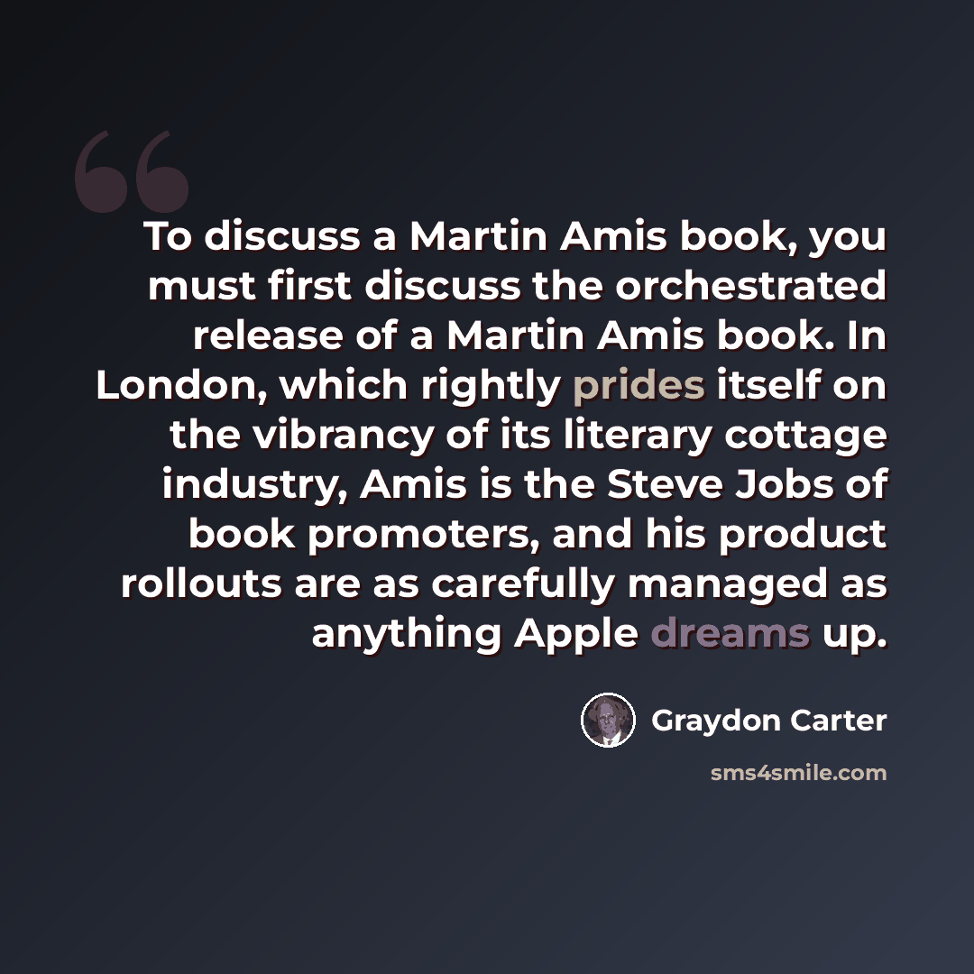 “To discuss a Martin Amis book, you must first discuss the orchestrated release of a Martin Amis book. In London, which rightly prides itself on the vibrancy of its literary cottage industry, Amis is the Steve Jobs of book promoters, and his product rollouts are as carefully managed as anything…” quote by Graydon Carter