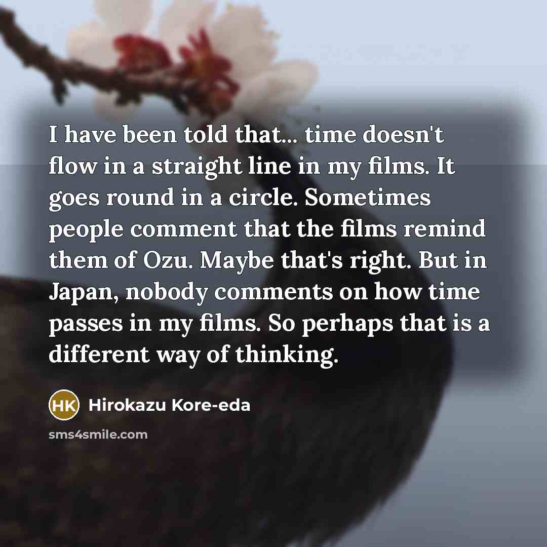“I have been told that... time doesn't flow in a straight line in my films. It goes round in a circle. Sometimes people comment that the films remind them of Ozu. Maybe that's right. But in Japan, nobody comments on how time passes in my films. So perhaps that is a different way of thinking.” quote by Hirokazu Kore-eda