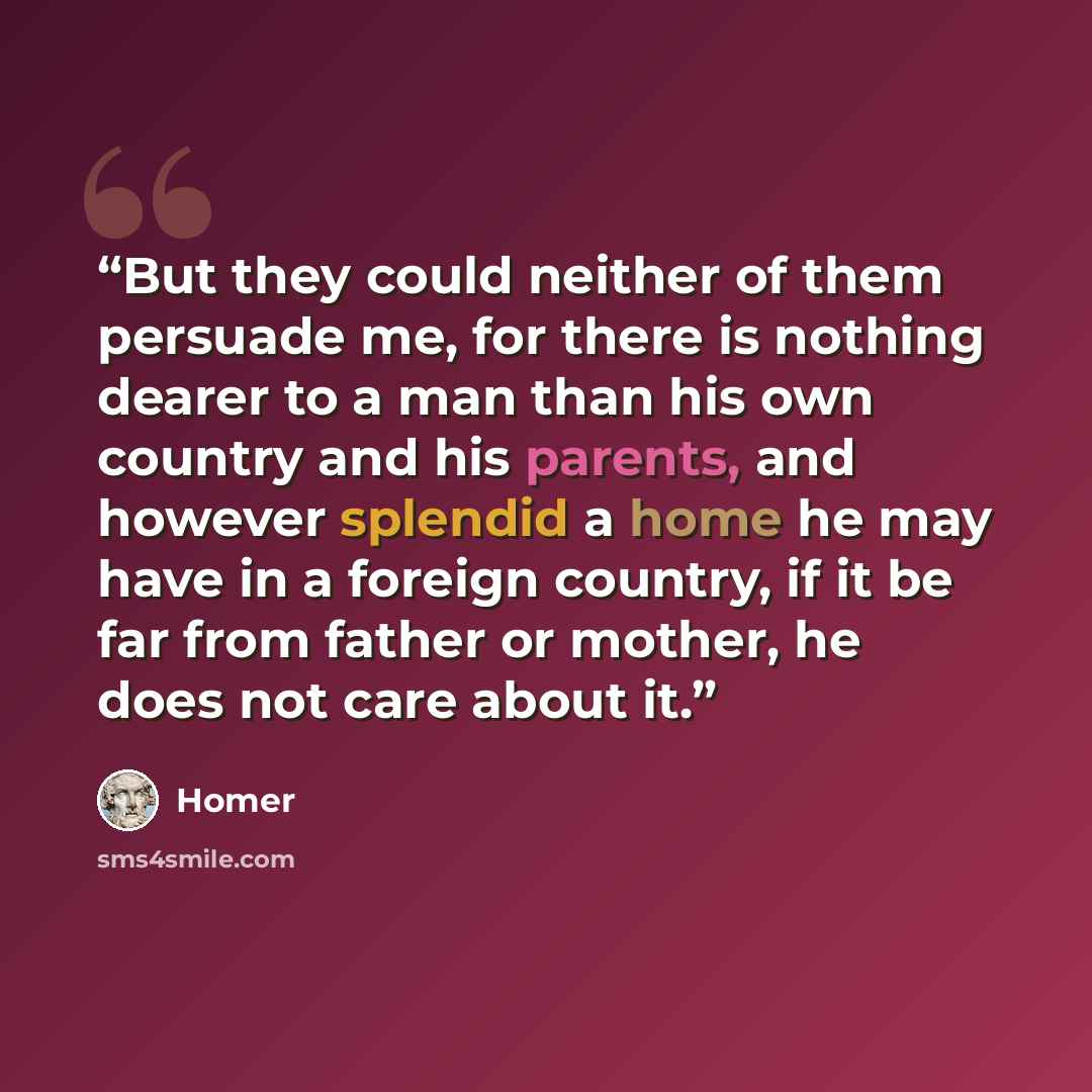 “But they could neither of them persuade me, for there is nothing dearer to a man than his own country and his parents, and however splendid a home he may have in a foreign country, if it be far from father or mother, he does not care about it.” quote by Homer