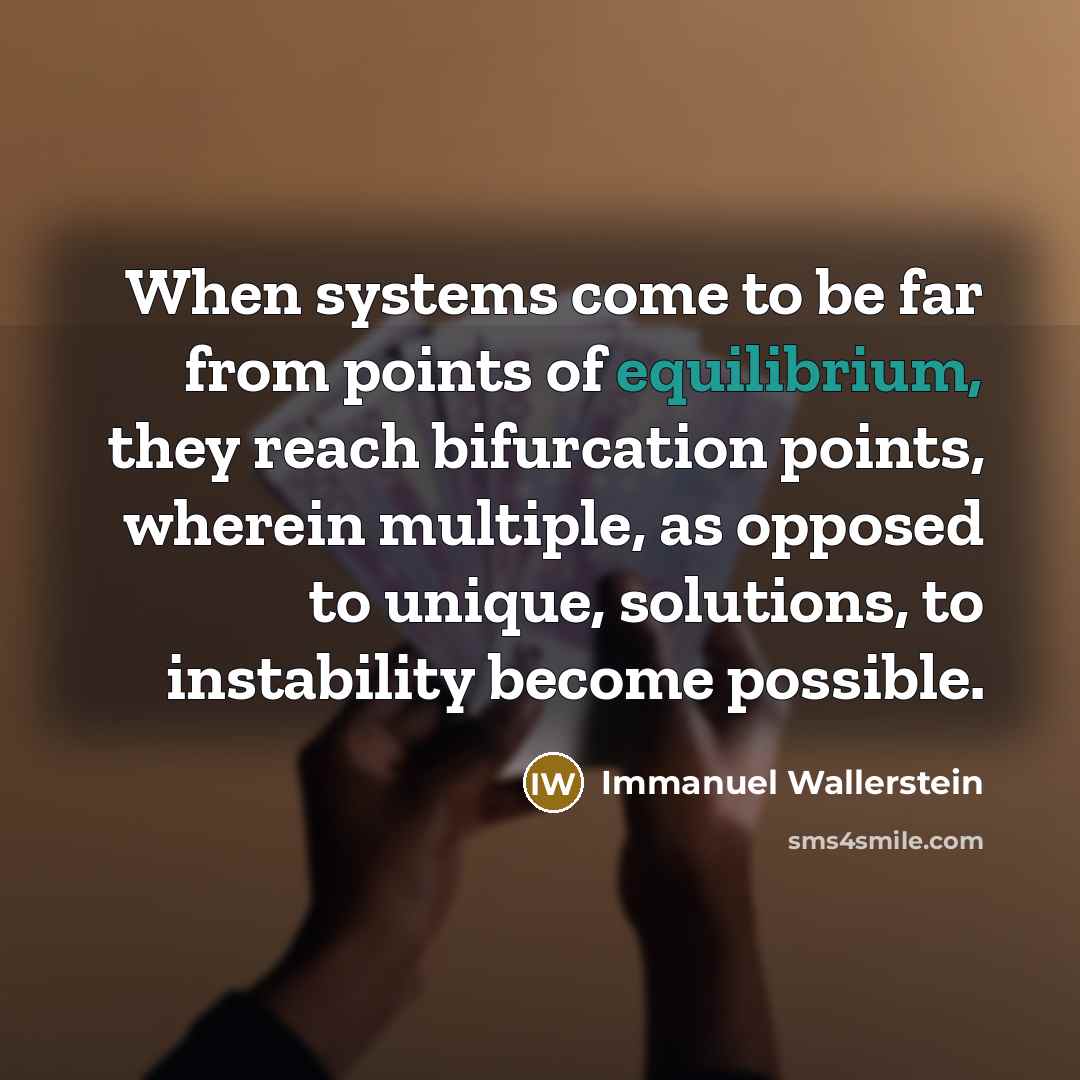 “When systems come to be far from points of equilibrium, they reach bifurcation points, wherein multiple, as opposed to unique, solutions, to instability become possible.” quote by Immanuel Wallerstein