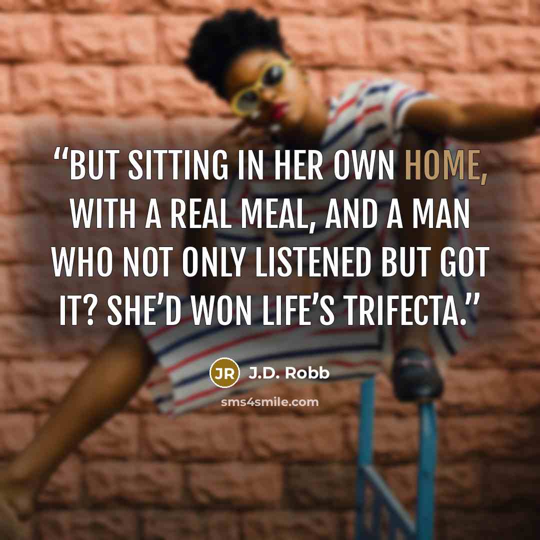 “But sitting in her own home, with a real meal, and a man who not only listened but got it? She’d won life’s trifecta.” quote by J.D. Robb