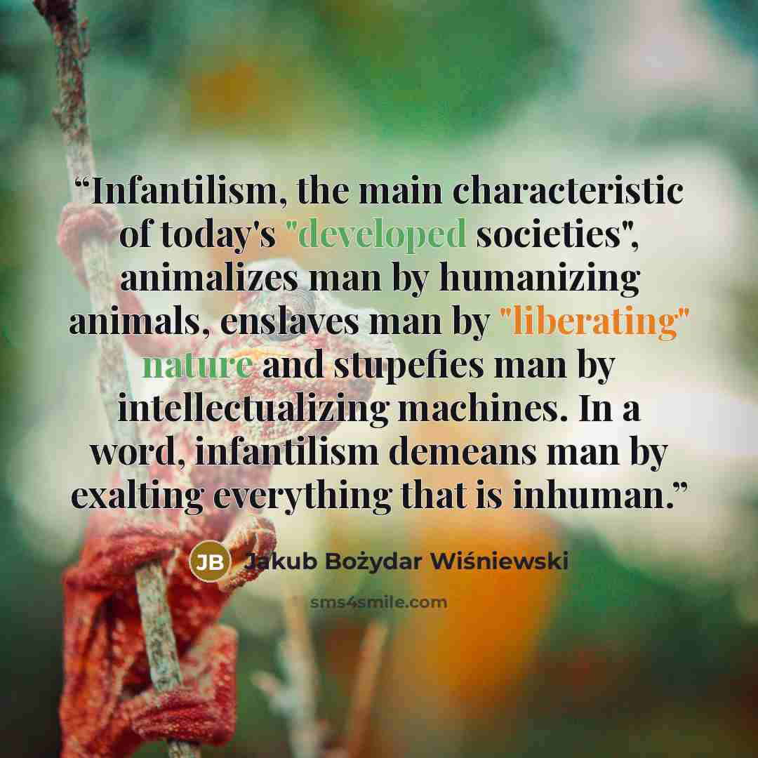 “Infantilism, the main characteristic of today's "developed societies", animalizes man by humanizing animals, enslaves man by "liberating" nature and stupefies man by intellectualizing machines. In a word, infantilism demeans man by exalting everything that is inhuman.” quote by Jakub Bożydar Wiśniewski