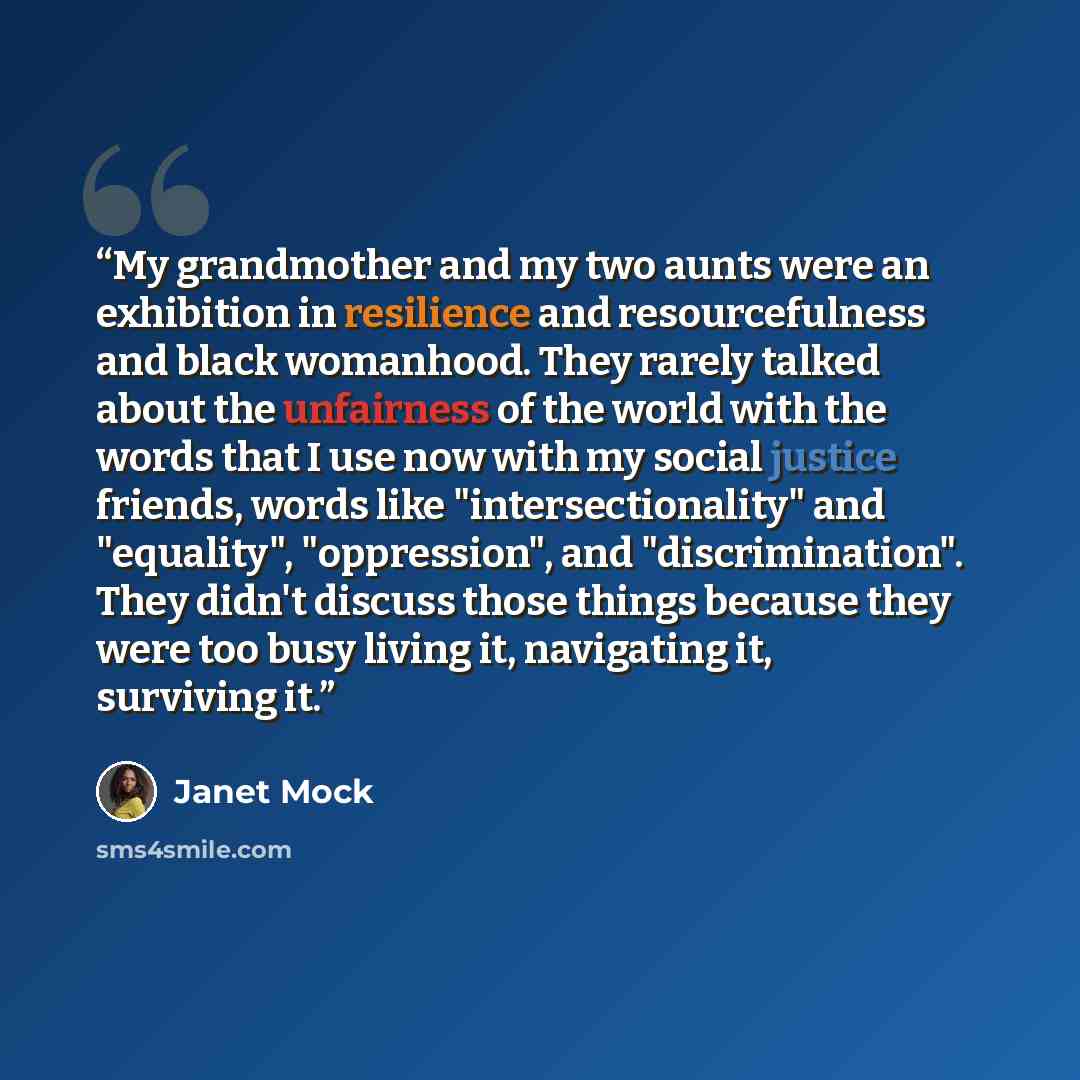 “My grandmother and my two aunts were an exhibition in resilience and resourcefulness and black womanhood. They rarely talked about the unfairness of the world with the words that I use now with my social justice friends, words like "intersectionality" and "equality", "oppression", and…” quote by Janet Mock