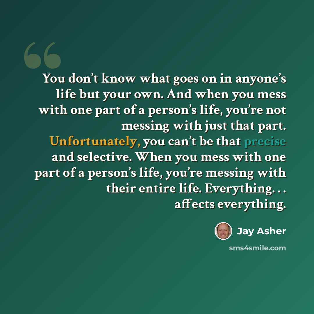 “You don’t know what goes on in anyone’s life but your own. And when you mess with one part of a person’s life, you’re not messing with just that part. Unfortunately, you can’t be that precise and selective. When you mess with one part of a person’s life, you’re messing with their entire life…” quote by Jay Asher