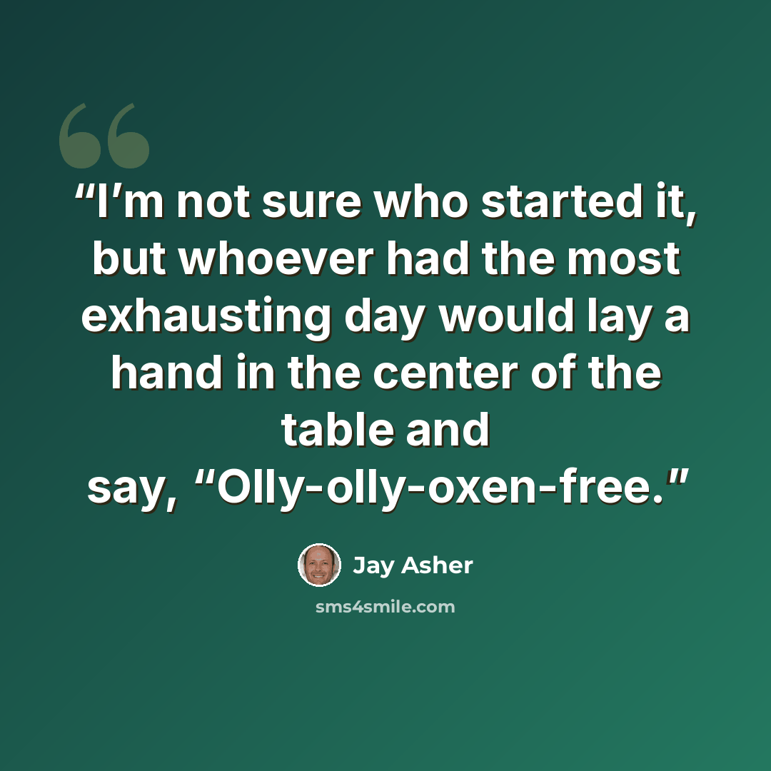 “I’m not sure who started it, but whoever had the most exhausting day would lay a hand in the center of the table and say, “Olly-olly-oxen-free.” quote by Jay Asher