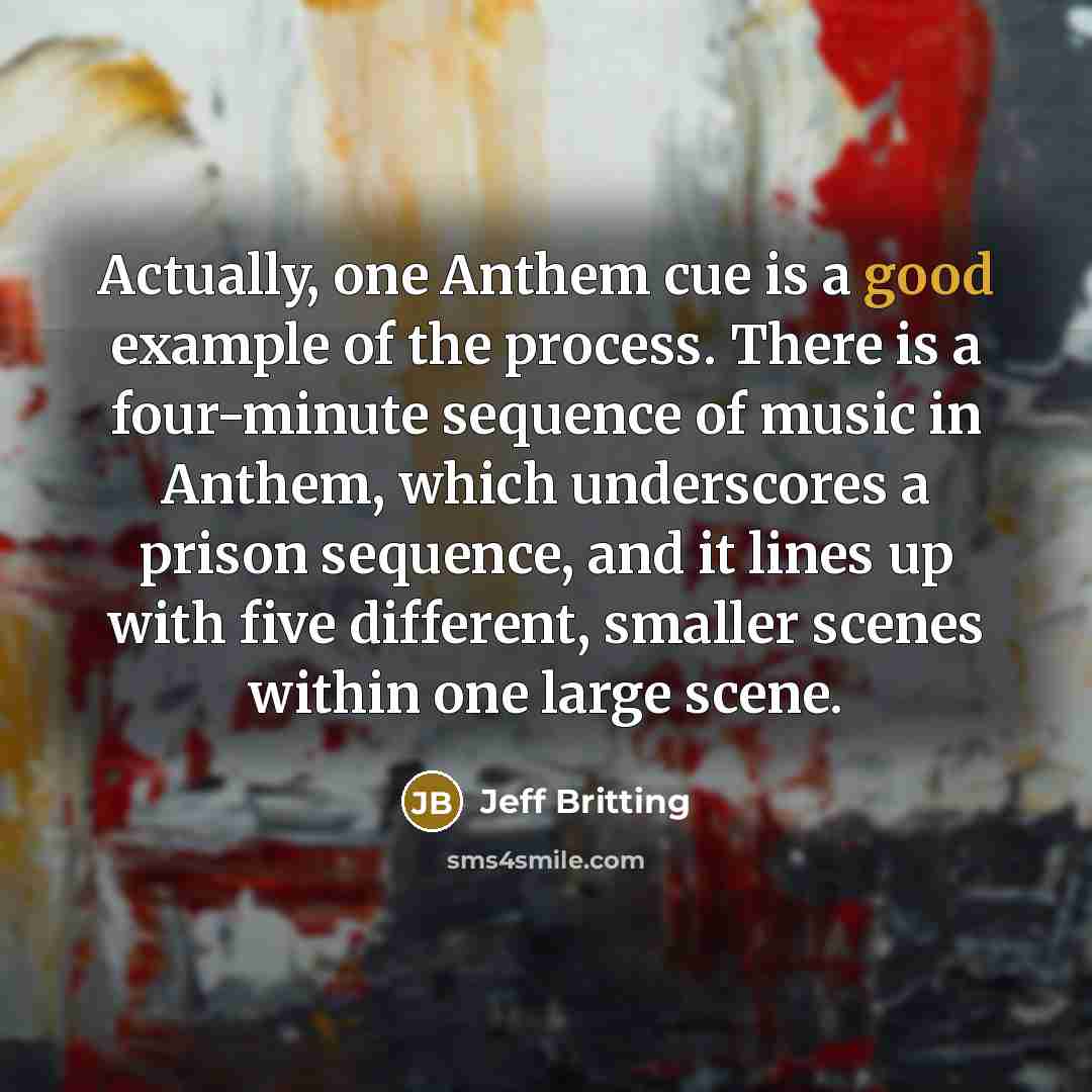 “Actually, one Anthem cue is a good example of the process. There is a four-minute sequence of music in Anthem, which underscores a prison sequence, and it lines up with five different, smaller scenes within one large scene.” quote by Jeff Britting