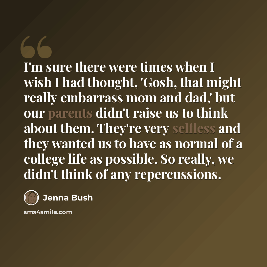 “I'm sure there were times when I wish I had thought, 'Gosh, that might really embarrass mom and dad,' but our parents didn't raise us to think about them. They're very selfless and they wanted us to have as normal of a college life as possible. So really, we didn't think of any repercussions.” quote by Jenna Bush