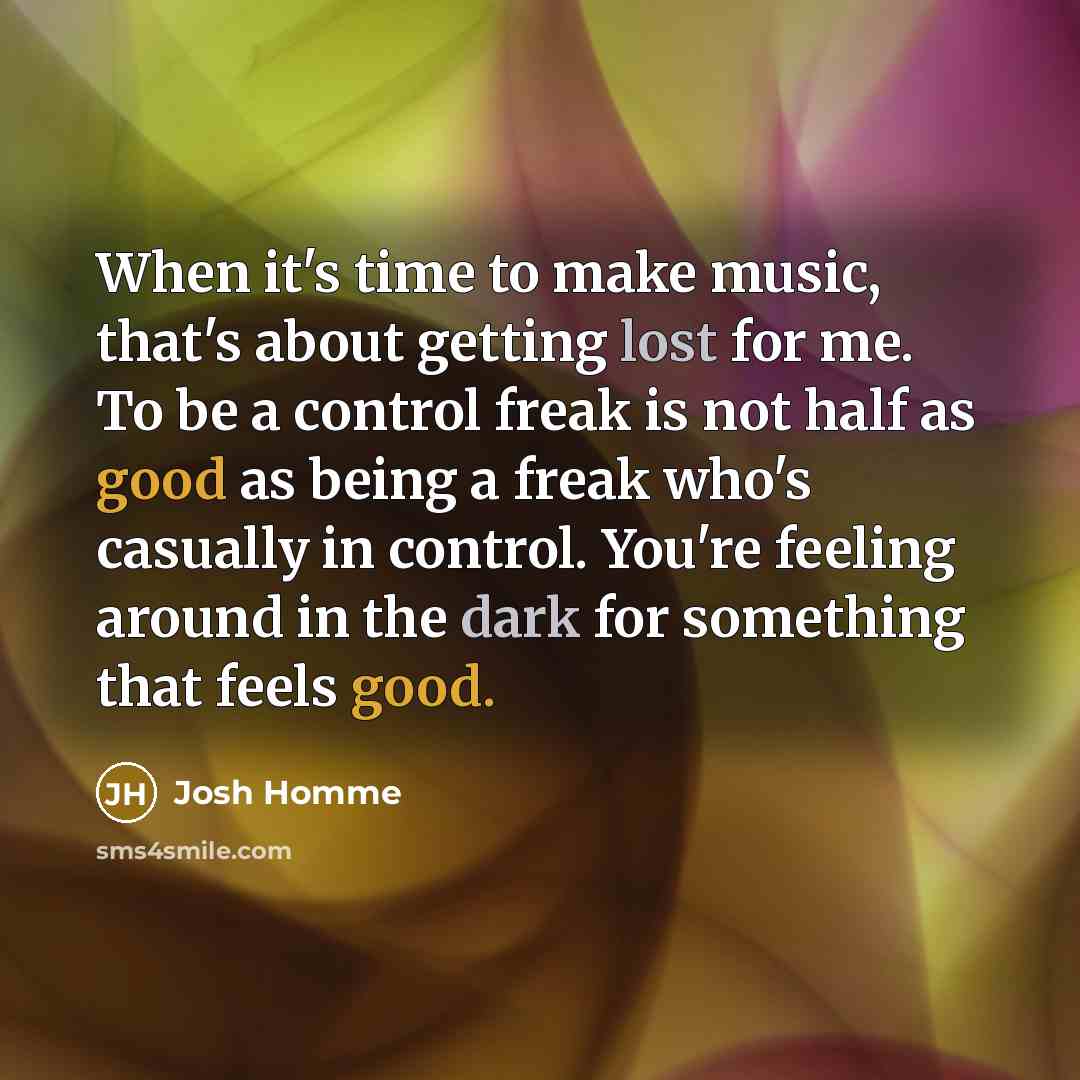 “When it's time to make music, that's about getting lost for me. To be a control freak is not half as good as being a freak who's casually in control. You're feeling around in the dark for something that feels good.” quote by Josh Homme