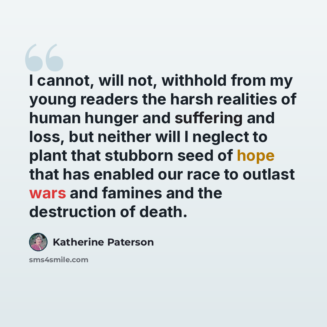 “I cannot, will not, withhold from my young readers the harsh realities of human hunger and suffering and loss, but neither will I neglect to plant that stubborn seed of hope that has enabled our race to outlast wars and famines and the destruction of death.” quote by Katherine Paterson