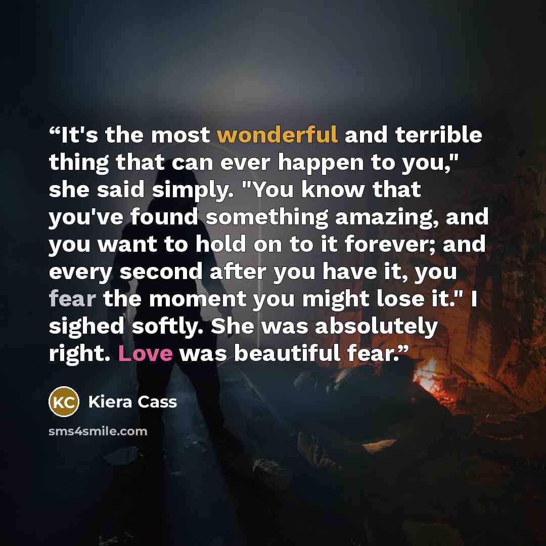 “It's the most wonderful and terrible thing that can ever happen to you," she said simply. "You know that you've found something amazing, and you want to hold on to it forever; and every second after you have it, you fear the moment you might lose it." I sighed softly. She was absolutely right…” quote by Kiera Cass
