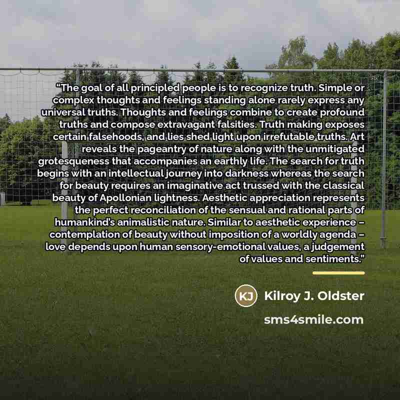 “The goal of all principled people is to recognize truth. Simple or complex thoughts and feelings standing alone rarely express any universal truths. Thoughts and feelings combine to create profound truths and compose extravagant falsities. Truth making exposes certain falsehoods, and lies shed…” quote by Kilroy J. Oldster