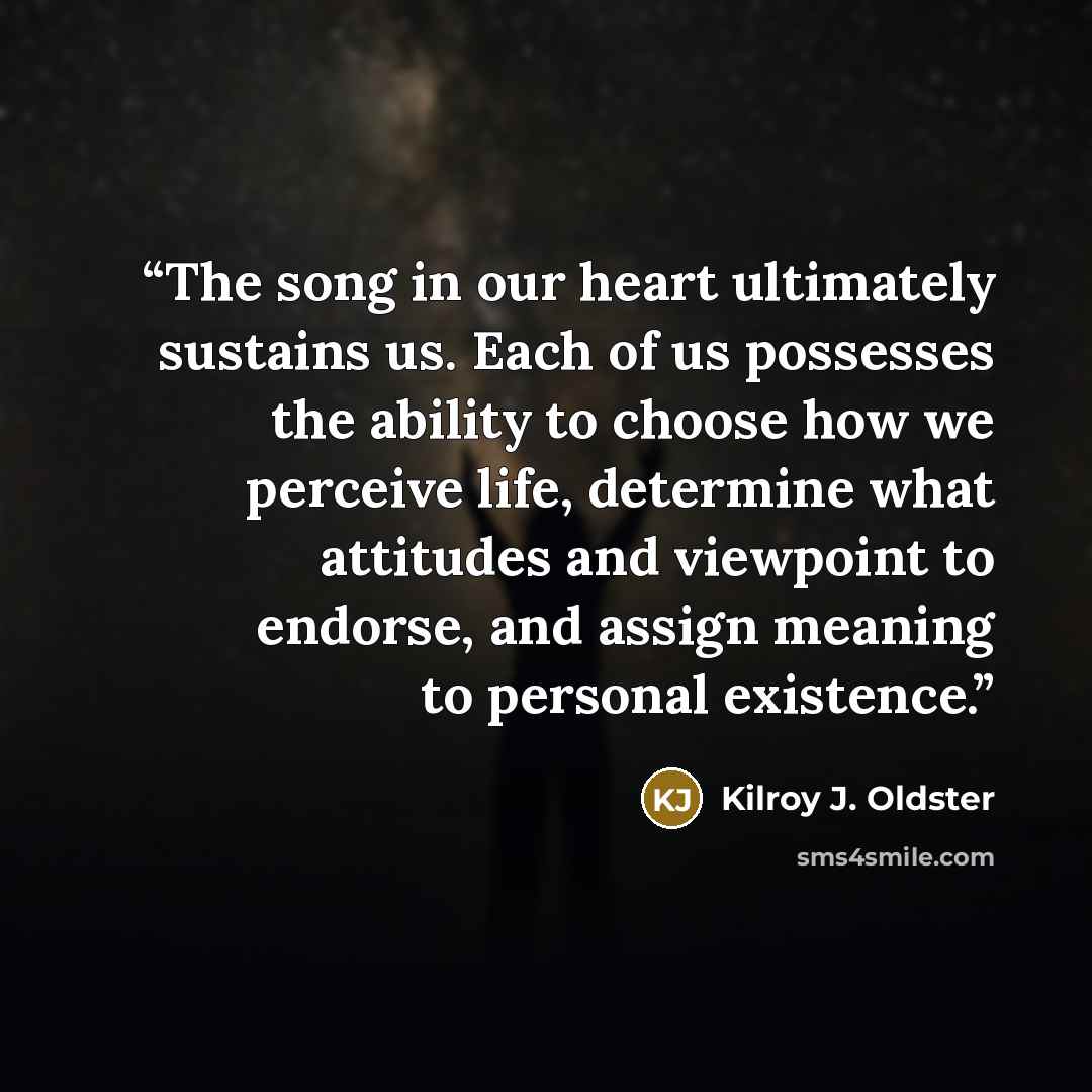 “The song in our heart ultimately sustains us. Each of us possesses the ability to choose how we perceive life, determine what attitudes and viewpoint to endorse, and assign meaning to personal existence.” quote by Kilroy J. Oldster