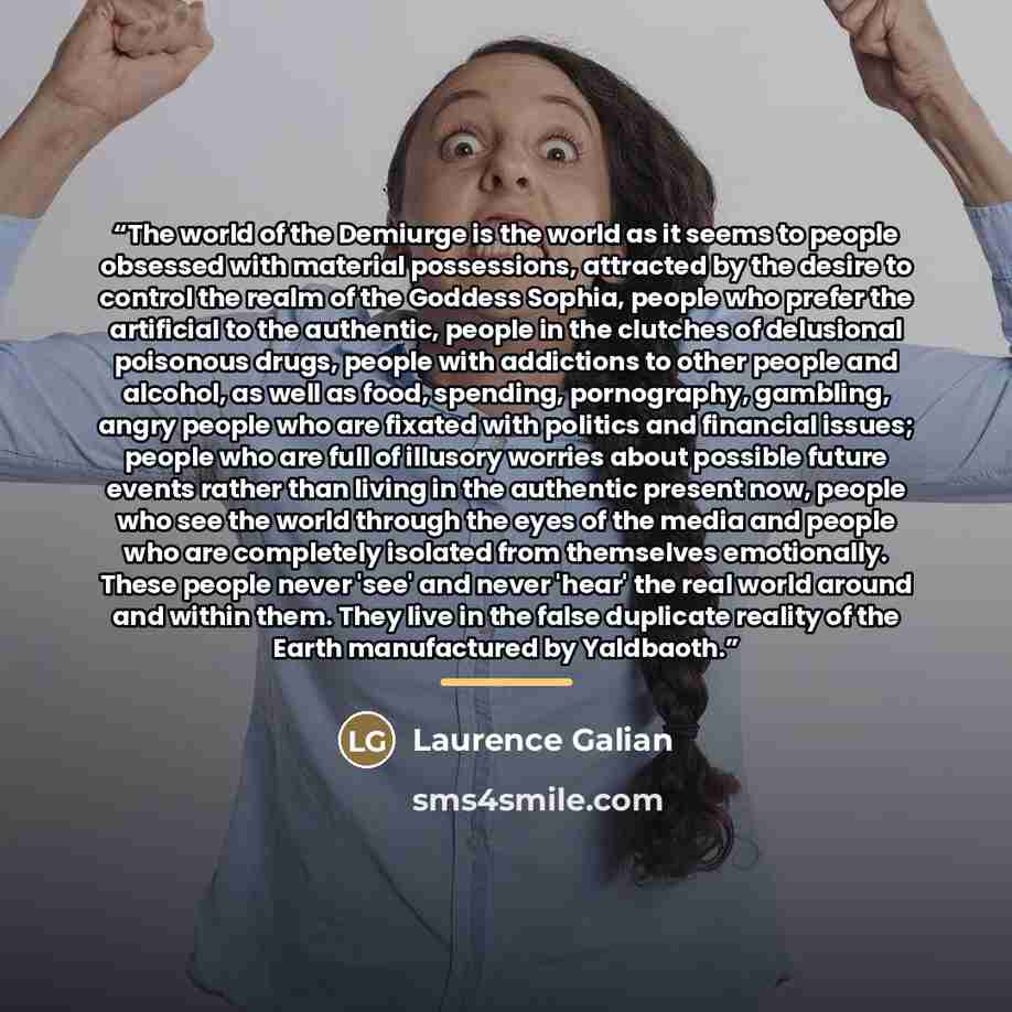 “The world of the Demiurge is the world as it seems to people obsessed with material possessions, attracted by the desire to control the realm of the Goddess Sophia, people who prefer the artificial to the authentic, people in the clutches of delusional poisonous drugs, people with addictions to…” quote by Laurence Galian