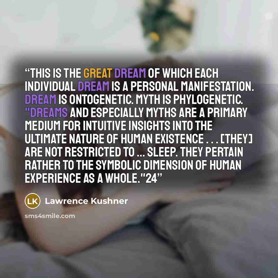“This is the great dream of which each individual dream is a personal manifestation. Dream is ontogenetic. Myth is phylogenetic. "Dreams and especially myths are a primary medium for intuitive insights into the ultimate nature of human existence . . . [they] are not restricted to ... sleep. They…” quote by Lawrence Kushner