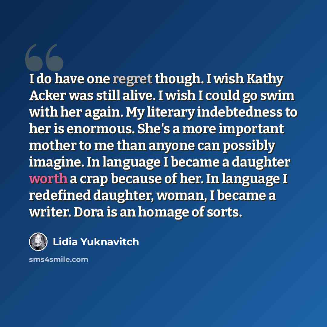 “I do have one regret though. I wish Kathy Acker was still alive. I wish I could go swim with her again. My literary indebtedness to her is enormous. She's a more important mother to me than anyone can possibly imagine. In language I became a daughter worth a crap because of her. In language I…” quote by Lidia Yuknavitch