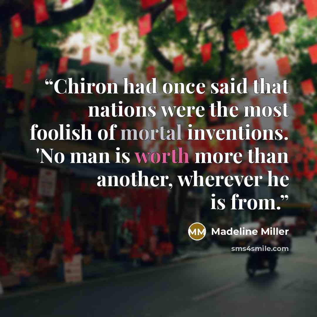 “Chiron had once said that nations were the most foolish of mortal inventions. 'No man is worth more than another, wherever he is from.” quote by Madeline Miller