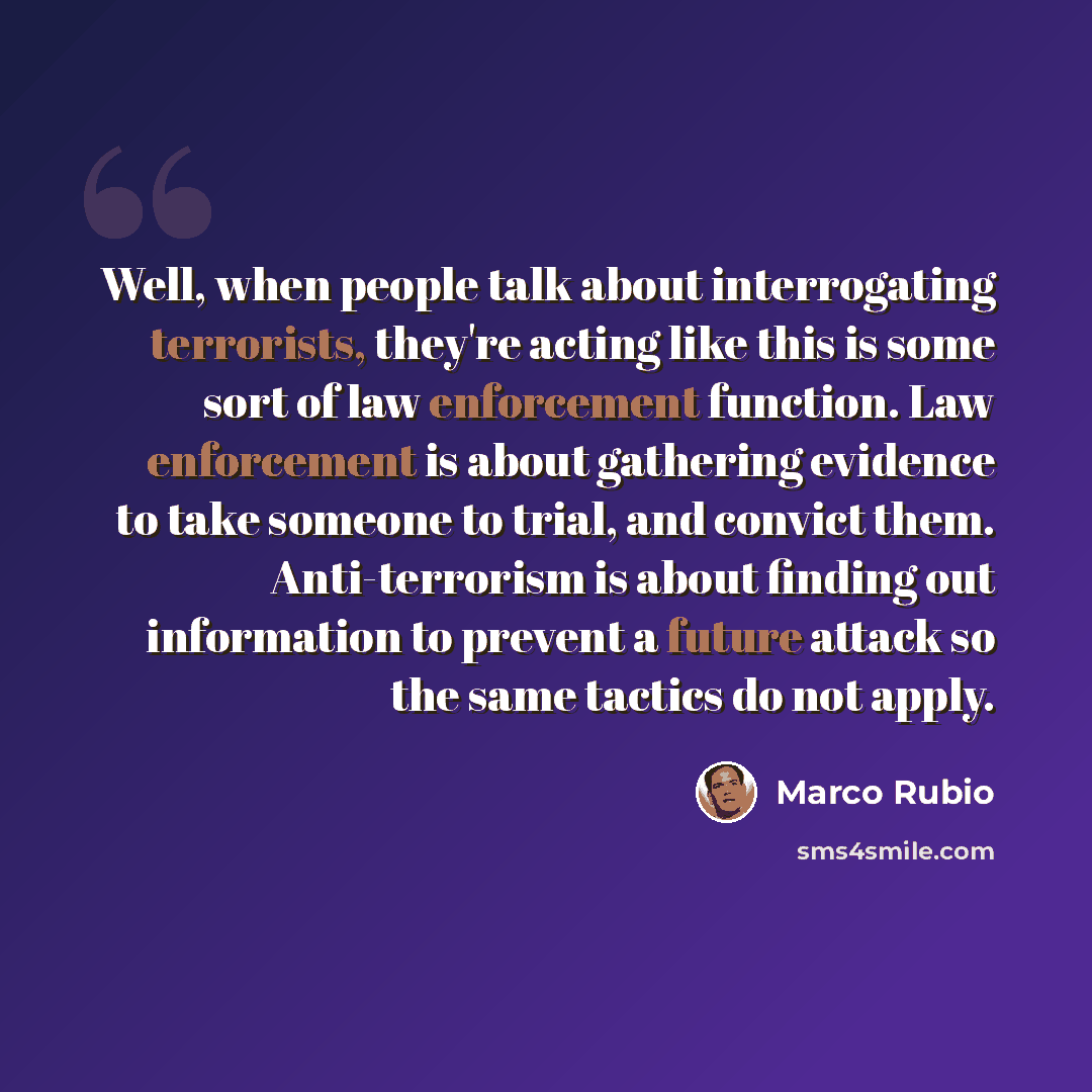 “Well, when people talk about interrogating terrorists, they're acting like this is some sort of law enforcement function. Law enforcement is about gathering evidence to take someone to trial, and convict them. Anti-terrorism is about finding out information to prevent a future attack so the same…” quote by Marco Rubio