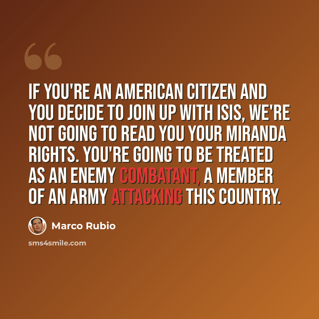 “If you're an American citizen and you decide to join up with ISIS, we're not going to read you your Miranda rights. You're going to be treated as an enemy combatant, a member of an army attacking this country.” quote by Marco Rubio