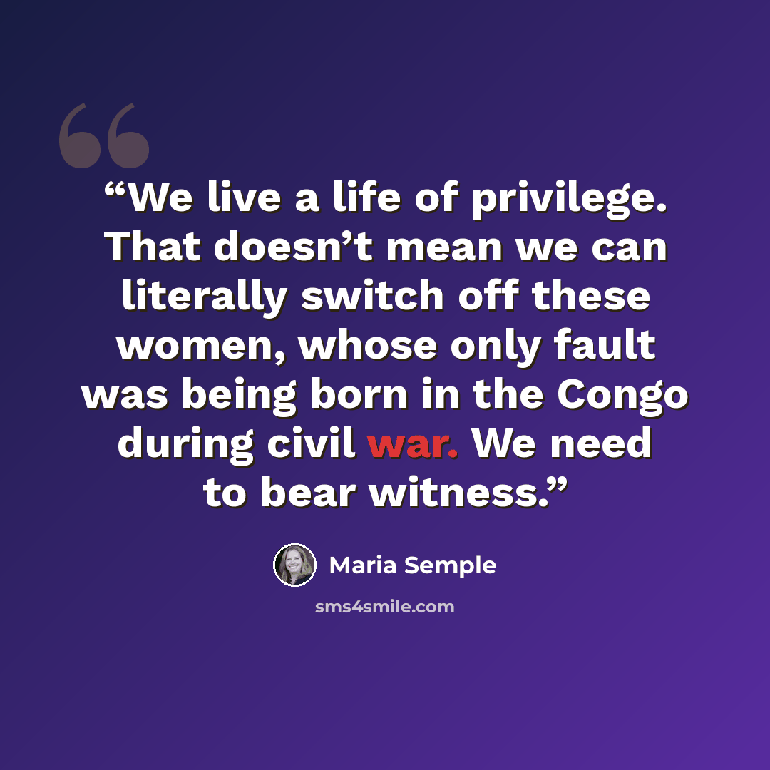 “We live a life of privilege. That doesn’t mean we can literally switch off these women, whose only fault was being born in the Congo during civil war. We need to bear witness.” quote by Maria Semple