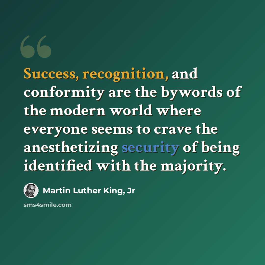 “Success, recognition, and conformity are the bywords of the modern world where everyone seems to crave the anesthetizing security of being identified with the majority.” quote by Martin Luther King, Jr