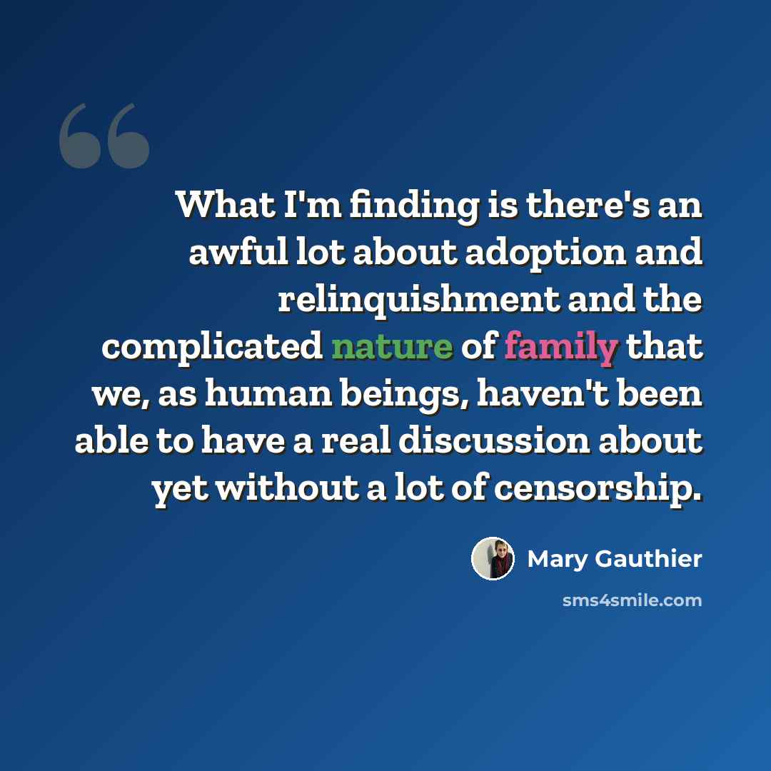 “What I'm finding is there's an awful lot about adoption and relinquishment and the complicated nature of family that we, as human beings, haven't been able to have a real discussion about yet without a lot of censorship.” quote by Mary Gauthier