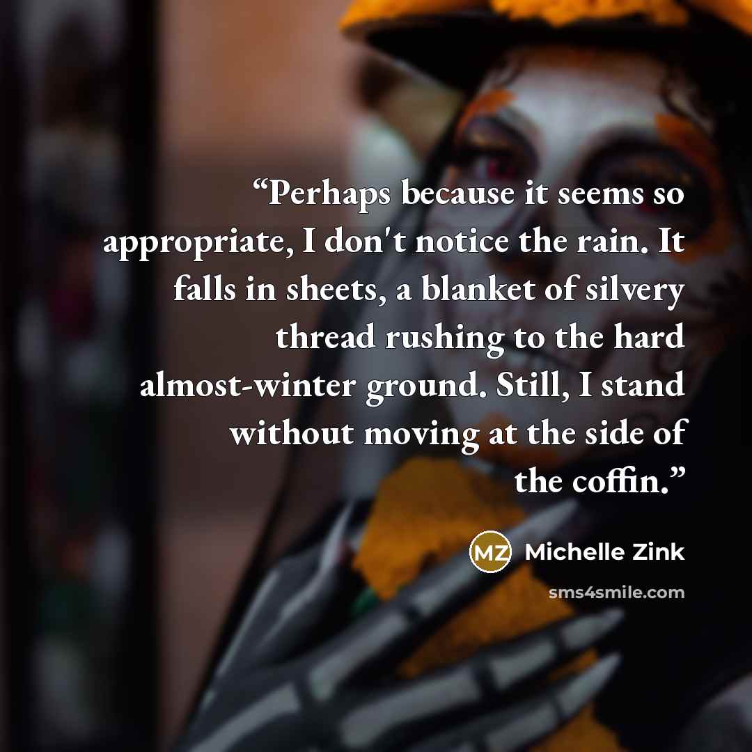 “Perhaps because it seems so appropriate, I don't notice the rain. It falls in sheets, a blanket of silvery thread rushing to the hard almost-winter ground. Still, I stand without moving at the side of the coffin.” quote by Michelle Zink