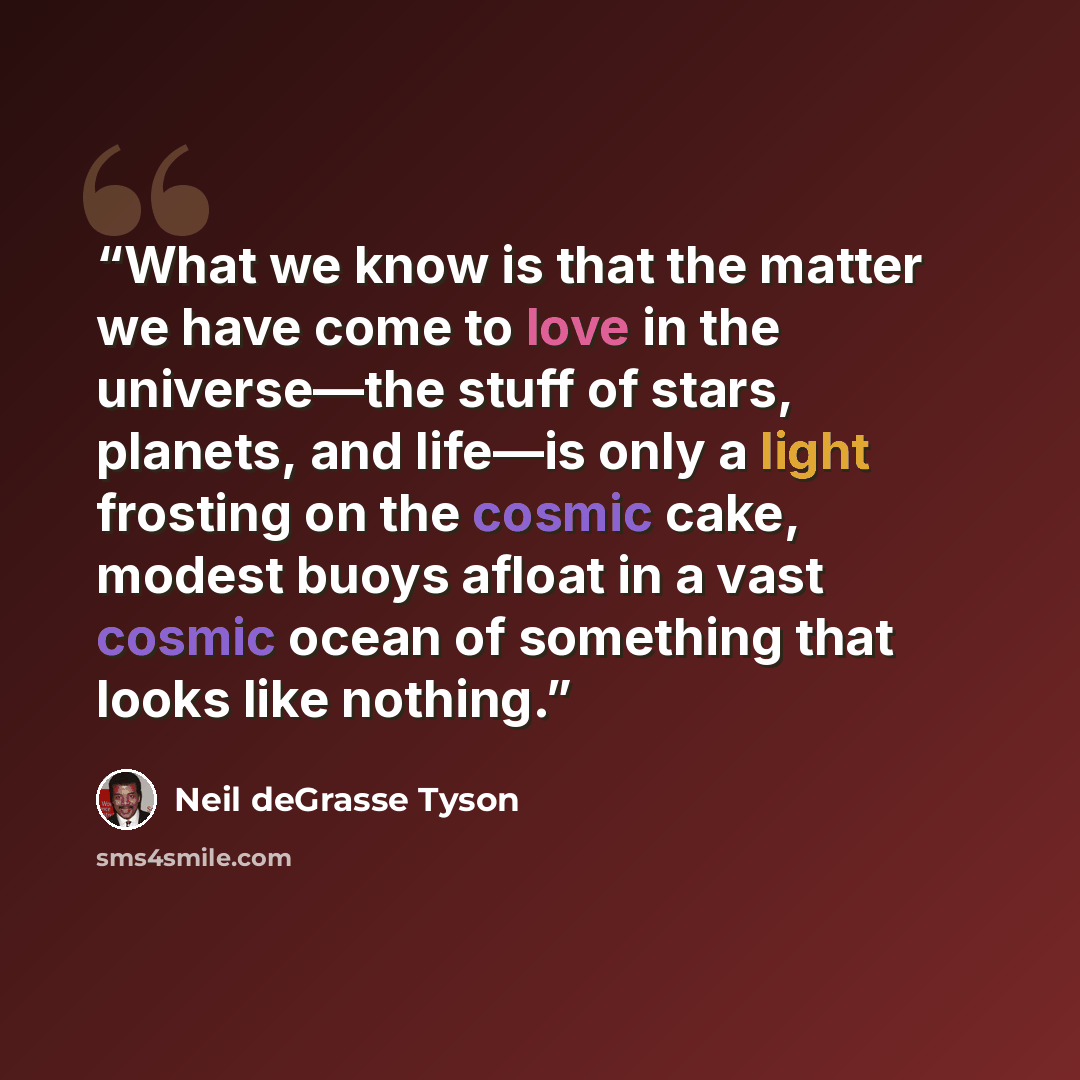 “What we know is that the matter we have come to love in the universe—the stuff of stars, planets, and life—is only a light frosting on the cosmic cake, modest buoys afloat in a vast cosmic ocean of something that looks like nothing.” quote by Neil deGrasse Tyson