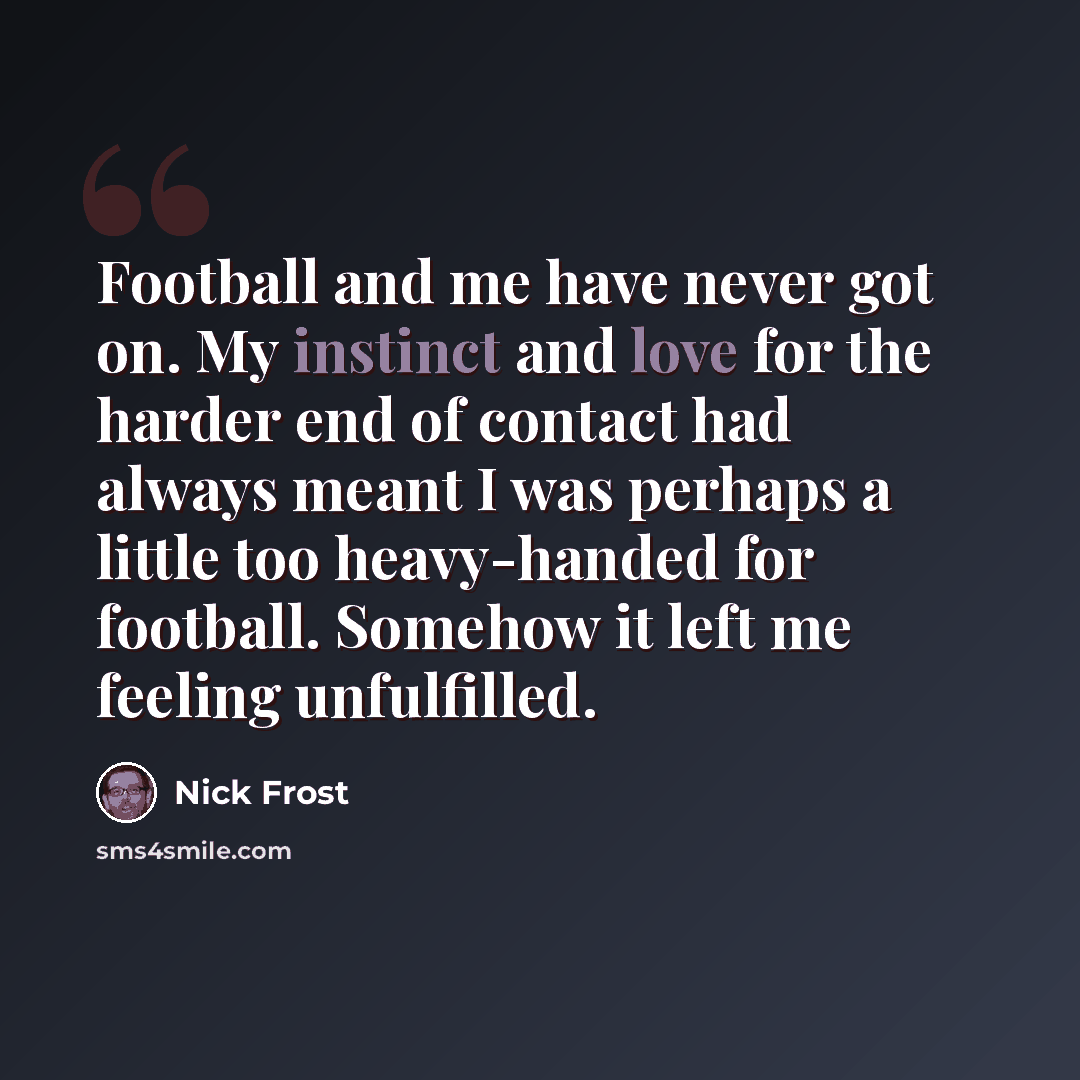 “Football and me have never got on. My instinct and love for the harder end of contact had always meant I was perhaps a little too heavy-handed for football. Somehow it left me feeling unfulfilled.” quote by Nick Frost
