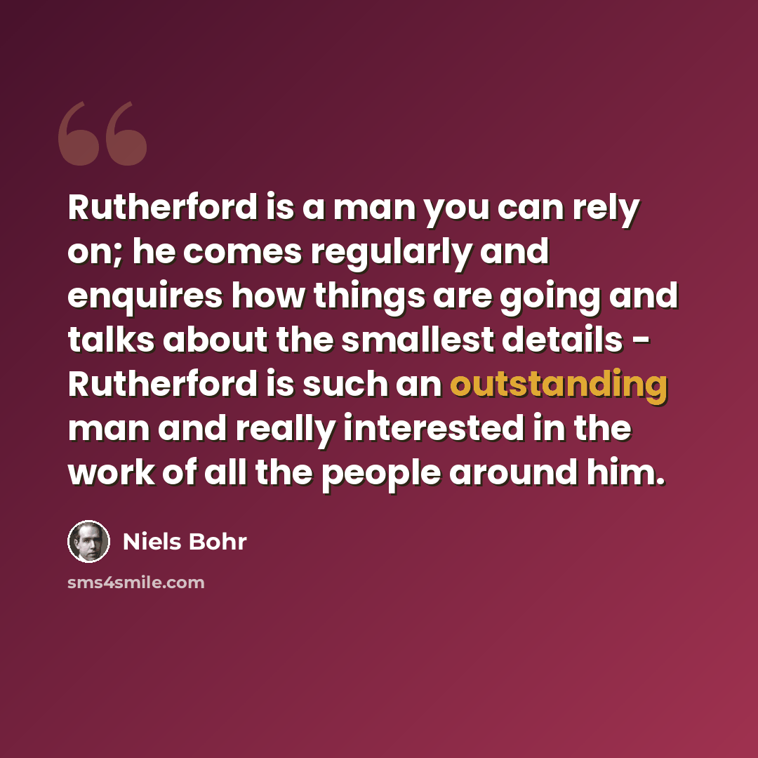 “Rutherford is a man you can rely on; he comes regularly and enquires how things are going and talks about the smallest details - Rutherford is such an outstanding man and really interested in the work of all the people around him.” quote by Niels Bohr
