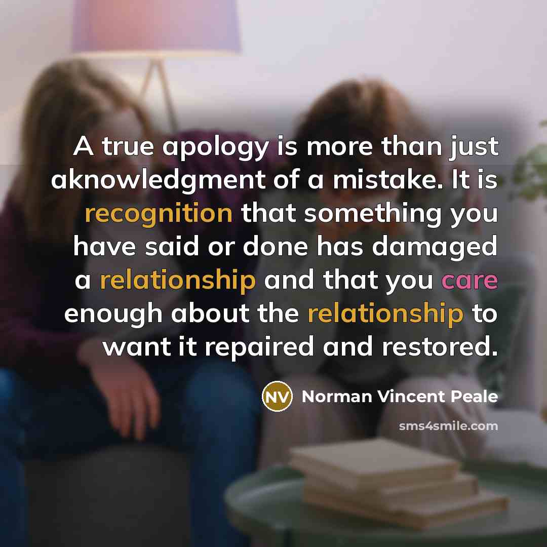 “A true apology is more than just aknowledgment of a mistake. It is recognition that something you have said or done has damaged a relationship and that you care enough about the relationship to want it repaired and restored.” quote by Norman Vincent Peale
