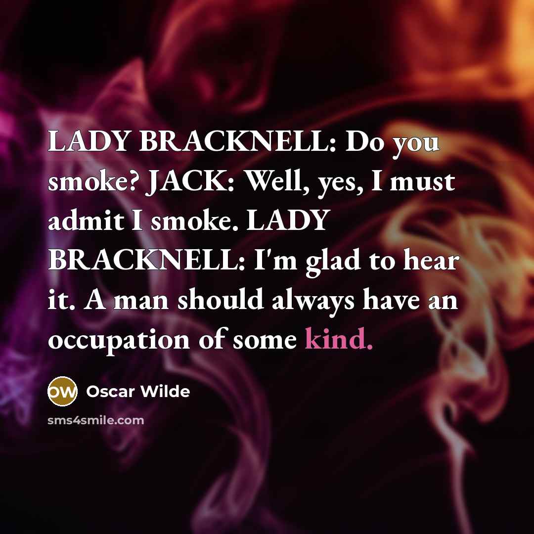 “LADY BRACKNELL: Do you smoke? JACK: Well, yes, I must admit I smoke. LADY BRACKNELL: I'm glad to hear it. A man should always have an occupation of some kind.” quote by Oscar Wilde