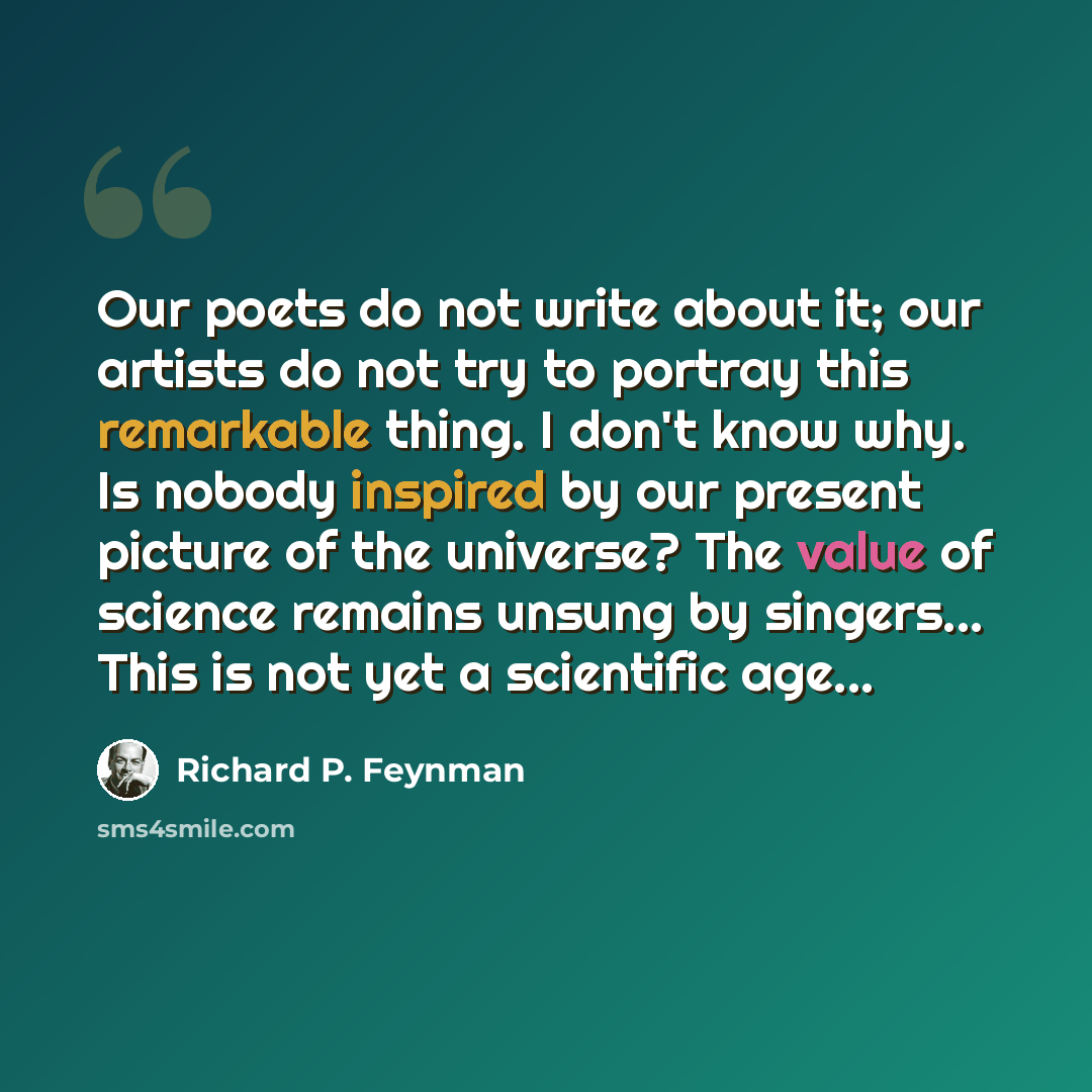 “Our poets do not write about it; our artists do not try to portray this remarkable thing. I don't know why. Is nobody inspired by our present picture of the universe? The value of science remains unsung by singers... This is not yet a scientific age...” quote by Richard P. Feynman