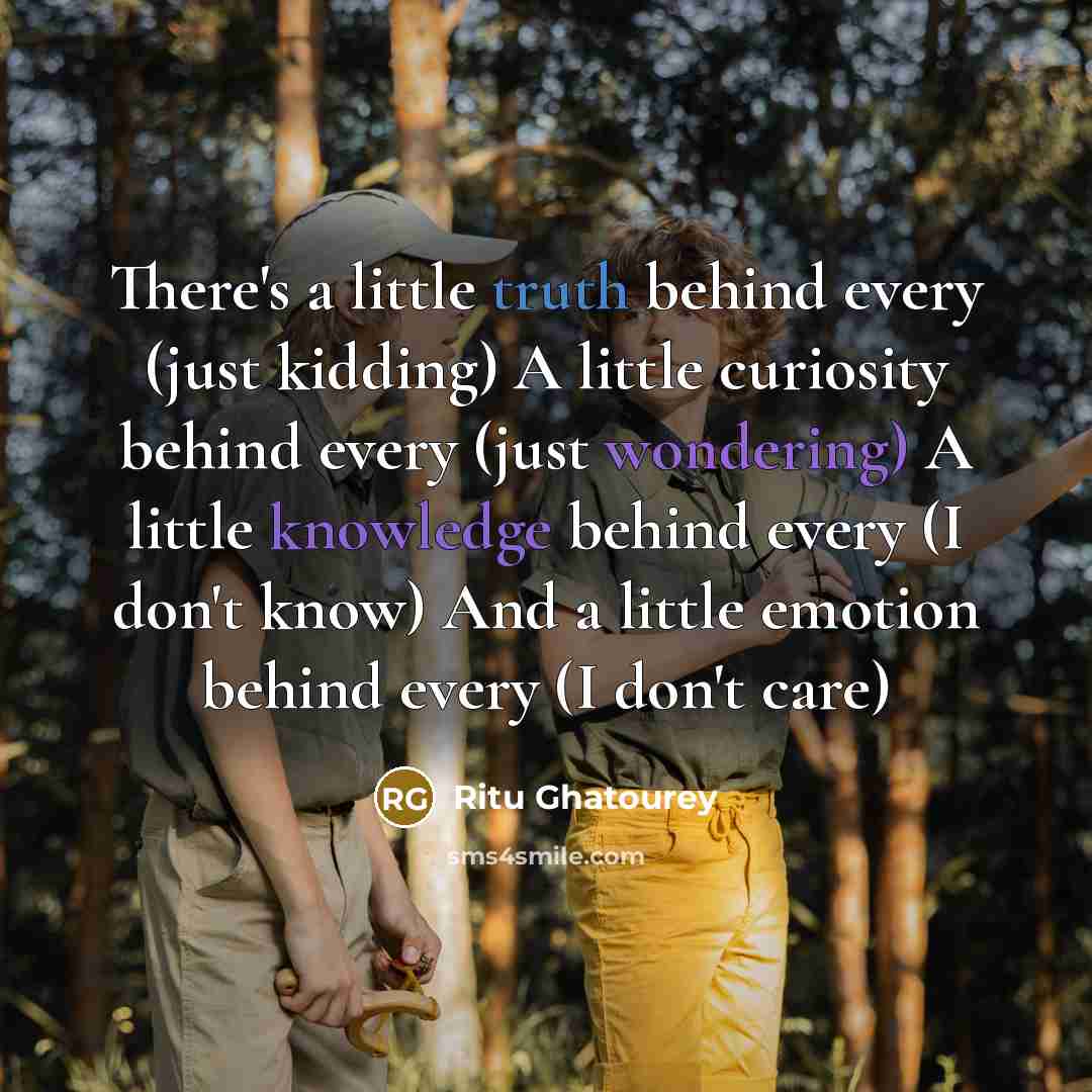 “There's a little truth behind every (just kidding) A little curiosity behind every (just wondering) A little knowledge behind every (I don't know) And a little emotion behind every (I don't care)” quote by Ritu Ghatourey
