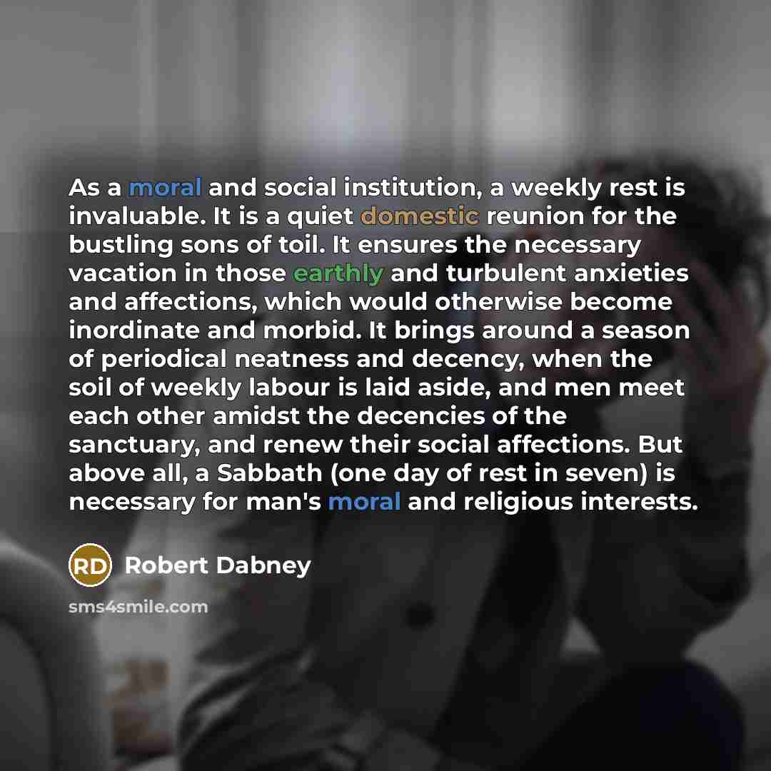“As a moral and social institution, a weekly rest is invaluable. It is a quiet domestic reunion for the bustling sons of toil. It ensures the necessary vacation in those earthly and turbulent anxieties and affections, which would otherwise become inordinate and morbid. It brings around a season of…” quote by Robert Dabney