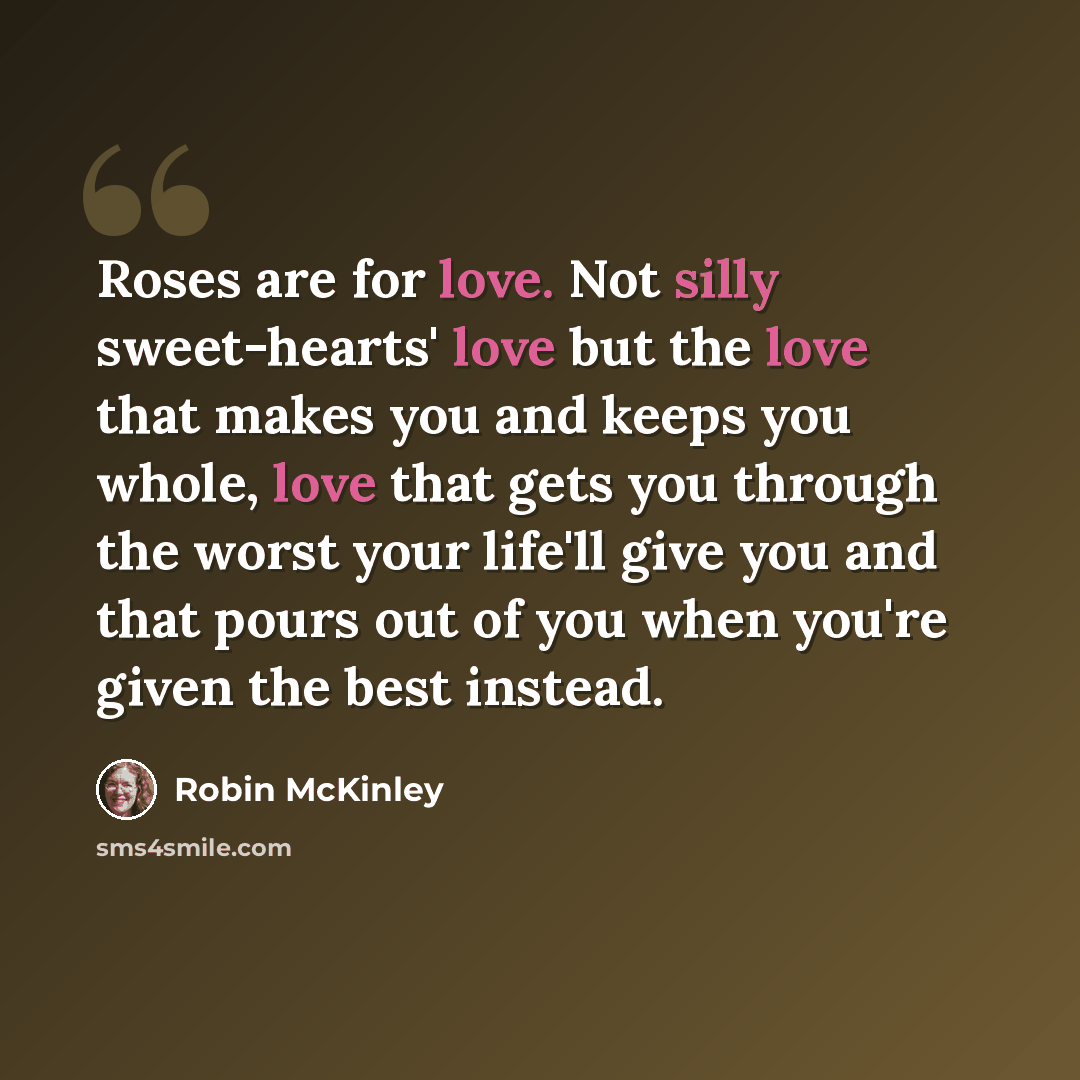 “Roses are for love. Not silly sweet-hearts' love but the love that makes you and keeps you whole, love that gets you through the worst your life'll give you and that pours out of you when you're given the best instead.” quote by Robin McKinley