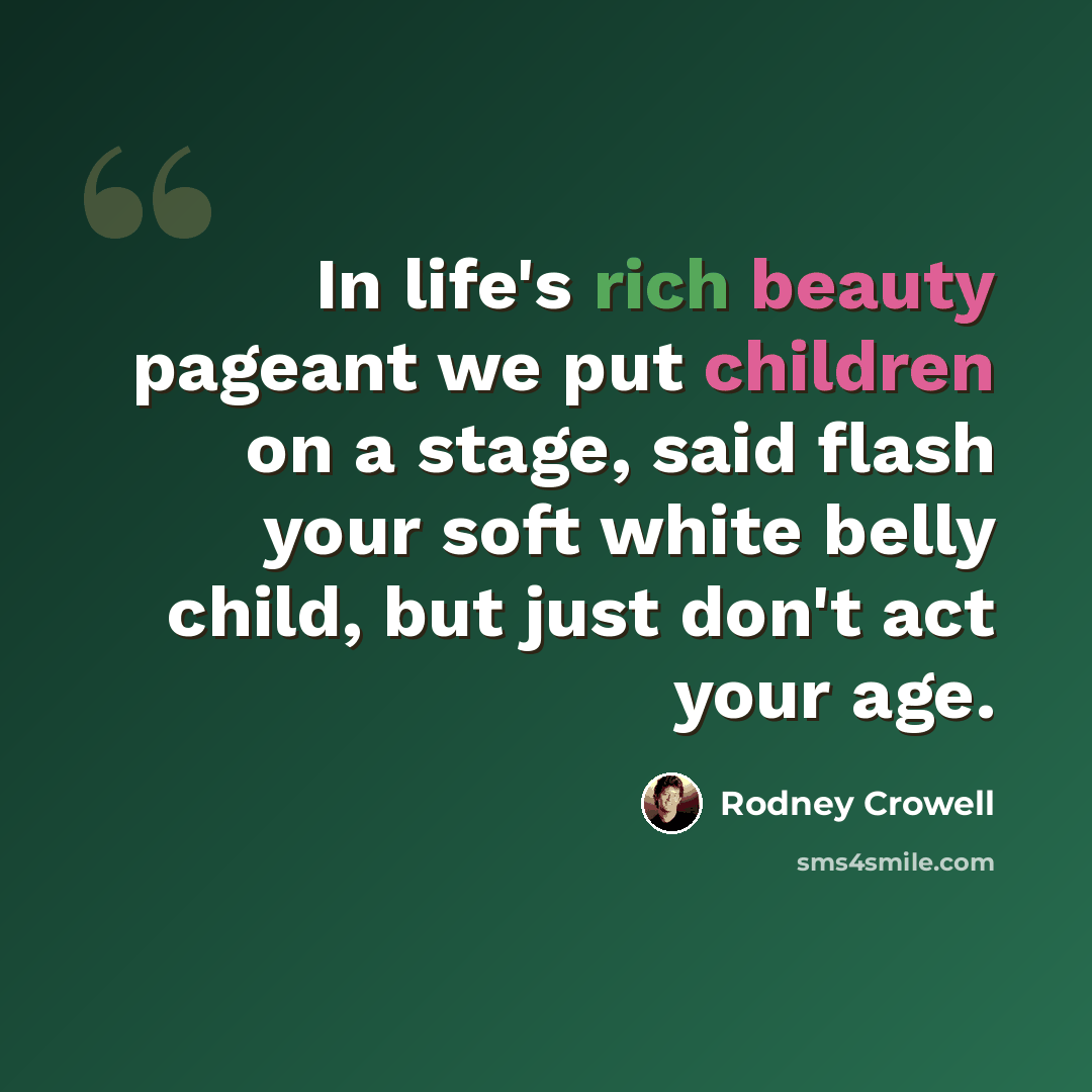 “In life's rich beauty pageant we put children on a stage, said flash your soft white belly child, but just don't act your age.” quote by Rodney Crowell