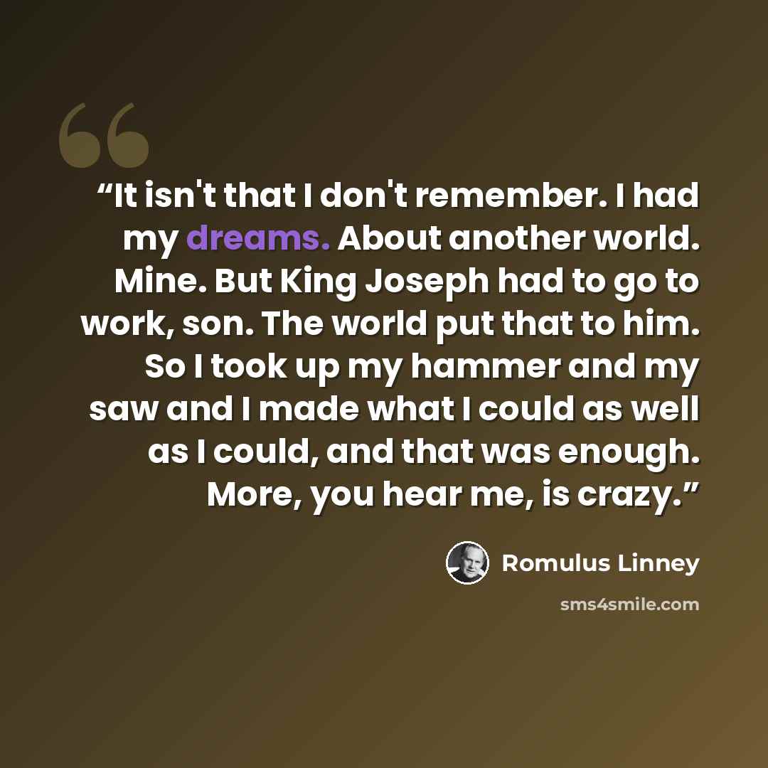 “It isn't that I don't remember. I had my dreams. About another world. Mine. But King Joseph had to go to work, son. The world put that to him. So I took up my hammer and my saw and I made what I could as well as I could, and that was enough. More, you hear me, is crazy.” quote by Romulus Linney