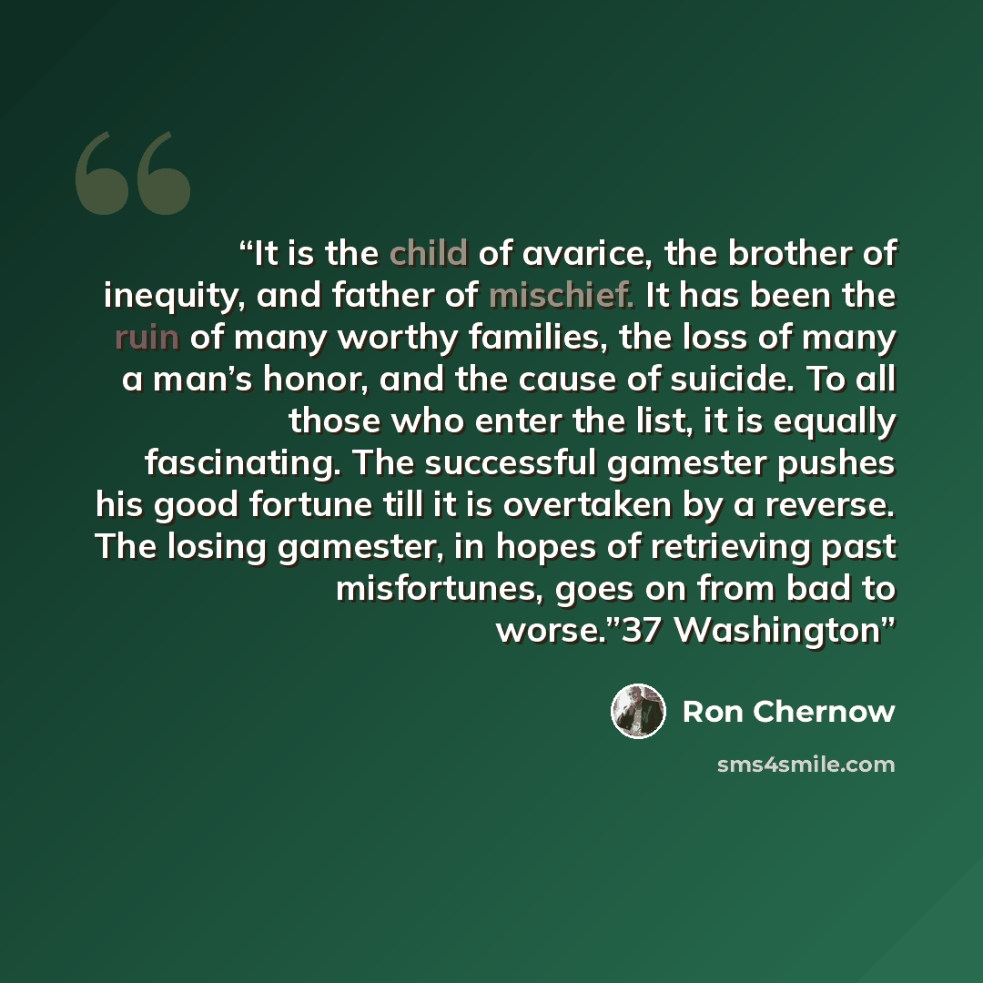 “It is the child of avarice, the brother of inequity, and father of mischief. It has been the ruin of many worthy families, the loss of many a man’s honor, and the cause of suicide. To all those who enter the list, it is equally fascinating. The successful gamester pushes his good fortune till it…” quote by Ron Chernow