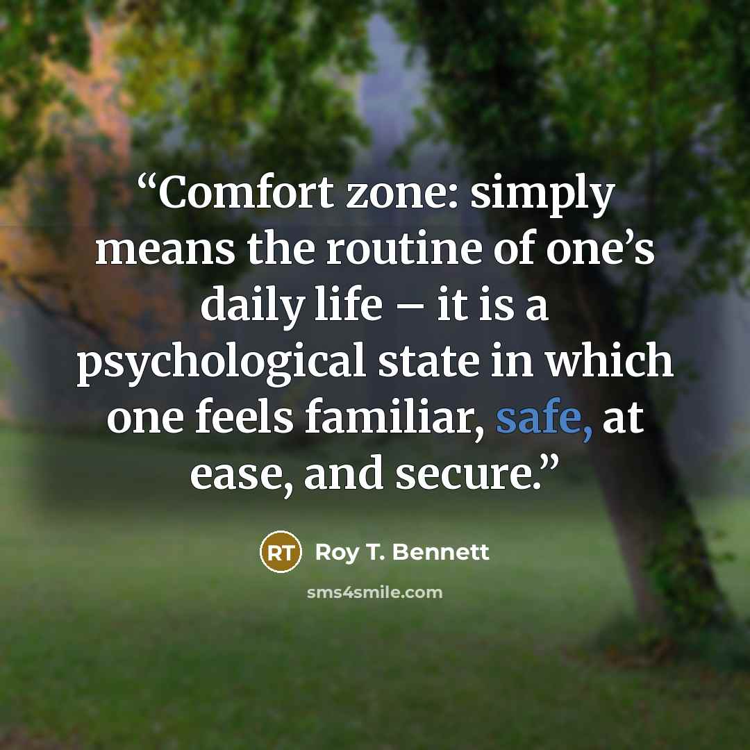 “Comfort zone: simply means the routine of one’s daily life – it is a psychological state in which one feels familiar, safe, at ease, and secure.” quote by Roy T. Bennett