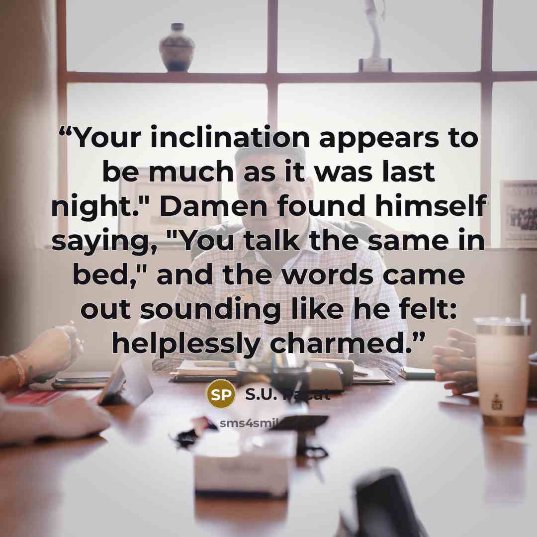 “Your inclination appears to be much as it was last night." Damen found himself saying, "You talk the same in bed," and the words came out sounding like he felt: helplessly charmed.” quote by S.U. Pacat