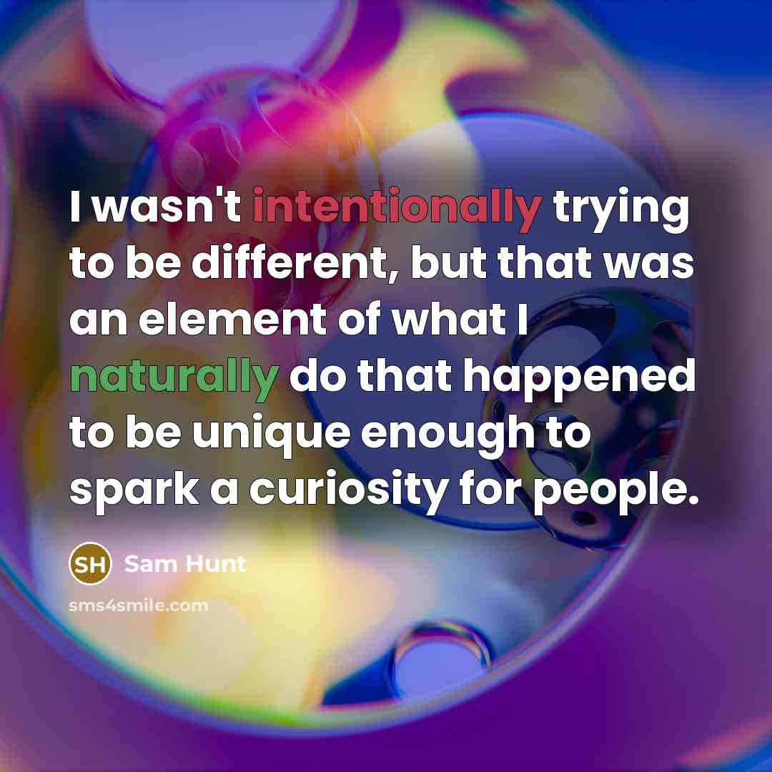 “I wasn't intentionally trying to be different, but that was an element of what I naturally do that happened to be unique enough to spark a curiosity for people.” quote by Sam Hunt