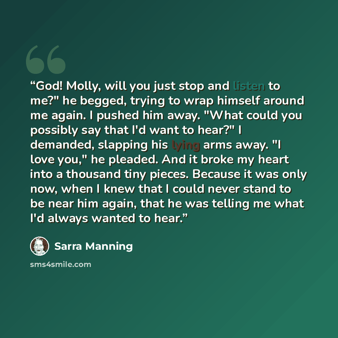 “God! Molly, will you just stop and listen to me?" he begged, trying to wrap himself around me again. I pushed him away. "What could you possibly say that I'd want to hear?" I demanded, slapping his lying arms away. "I love you," he pleaded. And it broke my heart into a thousand tiny pieces…” quote by Sarra Manning